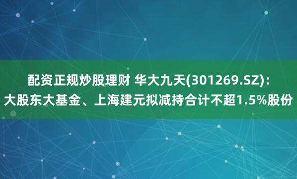 配资正规炒股理财 华大九天(301269.SZ)：大股东大基金、上海建元拟减持合计不超1.5%股份