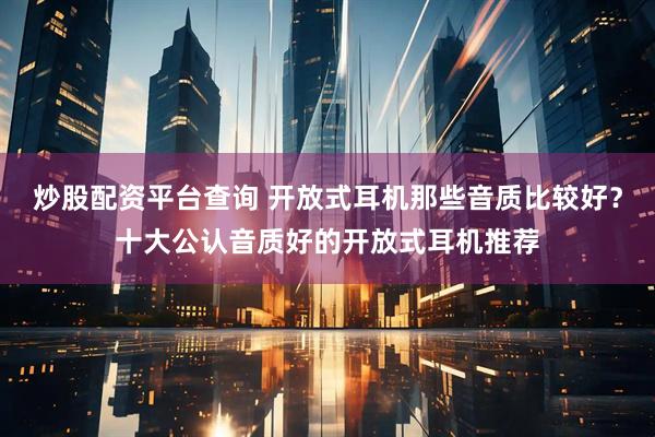炒股配资平台查询 开放式耳机那些音质比较好？十大公认音质好的开放式耳机推荐